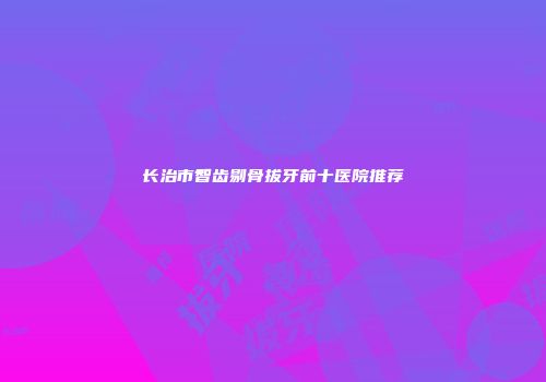 长治市智齿剔骨拔牙前十医院推荐