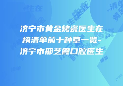济宁市黄金烤瓷医生在榜清单前十种草一览-济宁市邢芝霞口腔医生