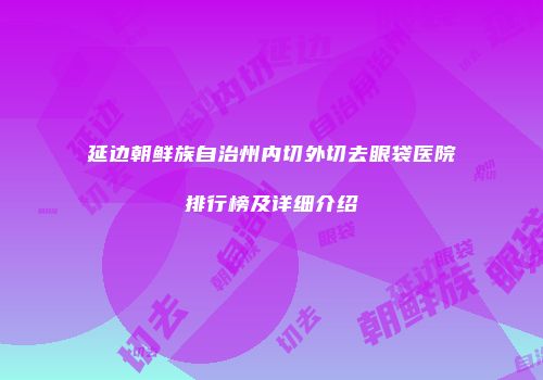 延边朝鲜族自治州内切外切去眼袋医院排行榜及详细介绍