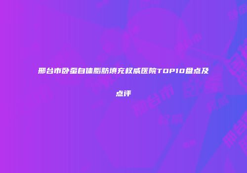 邢台市卧蚕自体脂肪填充权威医院TOP10盘点及点评
