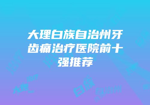 大理白族自治州牙齿痛治疗医院前十强推荐
