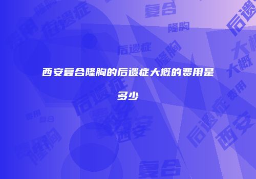 西安复合隆胸的后遗症大概的费用是多少