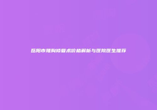 岳阳市隆胸修复术价格解析与医院医生推荐