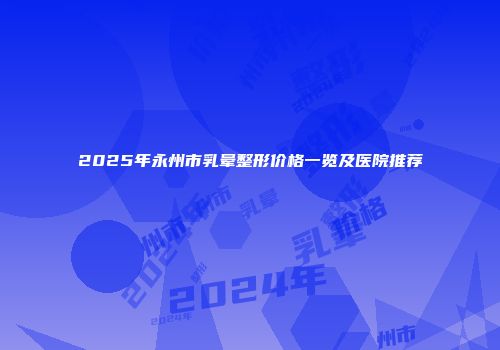 2025年永州市乳晕整形价格一览及医院推荐