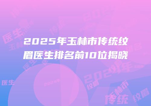 2025年玉林市传统纹眉医生排名前10位揭晓