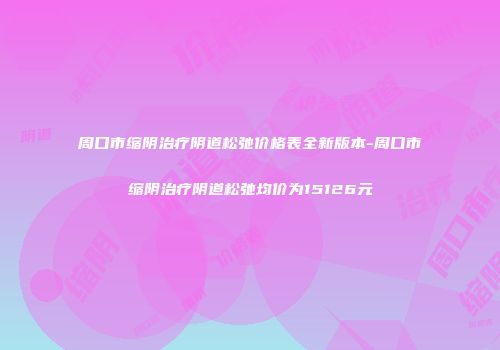 周口市缩阴治疗阴道松弛价格表全新版本-周口市缩阴治疗阴道松弛均价为15126元