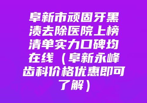 阜新市顽固牙黑渍去除医院上榜清单实力口碑均在线（阜新永峰齿科价格优惠即可了解）