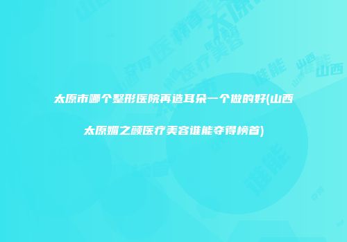 太原市哪个整形医院再造耳朵一个做的好(山西太原媚之颜医疗美容谁能夺得榜首)