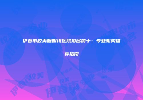 伊春市纹美瞳眼线医院排名前十：专业机构推荐指南