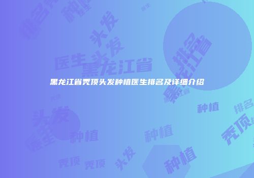 黑龙江省秃顶头发种植医生排名及详细介绍
