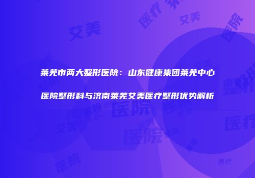 莱芜市两大整形医院：山东健康集团莱芜中心医院整形科与济南莱芜艾美医疗整形优势解析