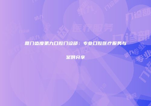 厦门齿度第九口腔门诊部：专业口腔医疗服务与案例分享