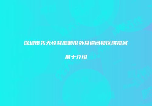 深圳市先天性耳廓畸形外耳道闭锁医院排名前十介绍