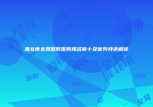 淮北市全耳整形医院排名前十及优势特色解读