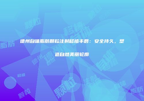德州自体脂肪颗粒注射移植丰唇：安全持久，塑造自然美丽轮廓
