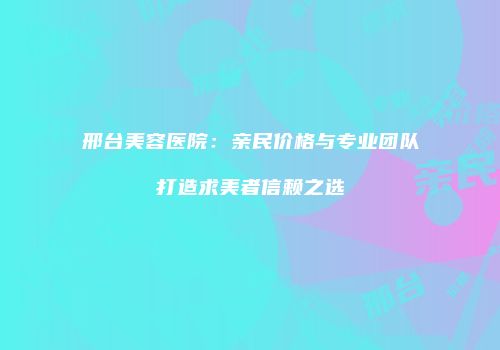 邢台美容医院：亲民价格与专业团队打造求美者信赖之选