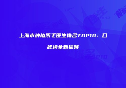 上海市种植阴毛医生排名TOP10：口碑榜全新揭晓