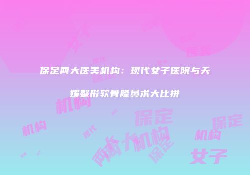 保定两大医美机构：现代女子医院与天媛整形软骨隆鼻术大比拼