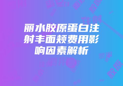 丽水胶原蛋白注射丰面颊费用影响因素解析