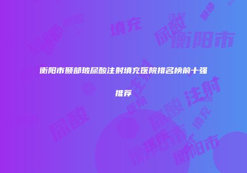 衡阳市颞部玻尿酸注射填充医院排名榜前十强推荐