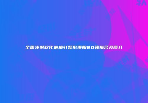 全国注射软化疤痕针整形医院20强排名及简介