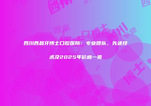 四川西昌牙博士口腔医院：专业团队、先进技术及2025年价格一览