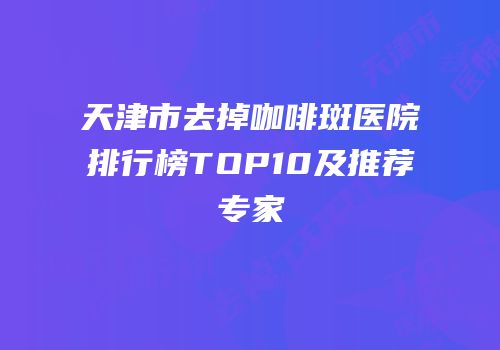 天津市去掉咖啡斑医院排行榜TOP10及推荐专家