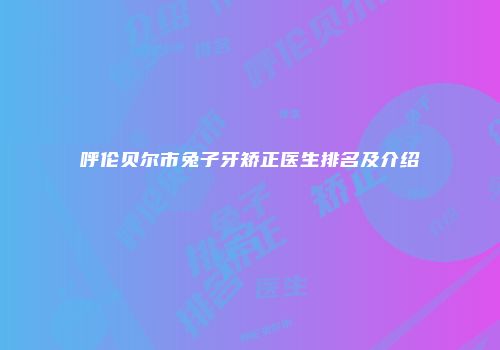 呼伦贝尔市兔子牙矫正医生排名及介绍