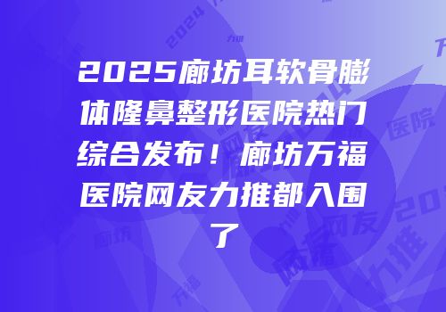 2025廊坊耳软骨膨体隆鼻整形医院热门综合发布！廊坊万福医院网友力推都入围了
