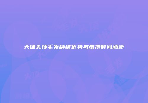 天津头顶毛发种植优势与维持时间解析