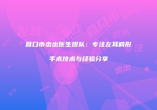营口市杰出医生团队：专注左耳畸形手术技术与经验分享