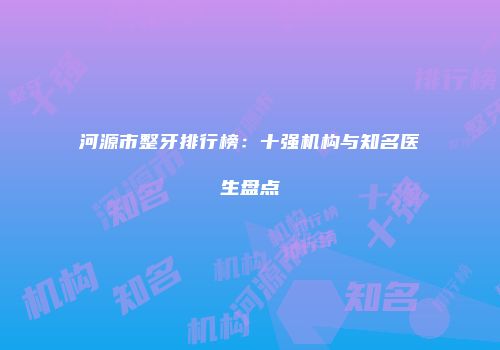 河源市整牙排行榜：十强机构与知名医生盘点