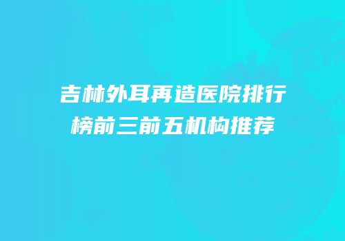吉林外耳再造医院排行榜前三前五机构推荐