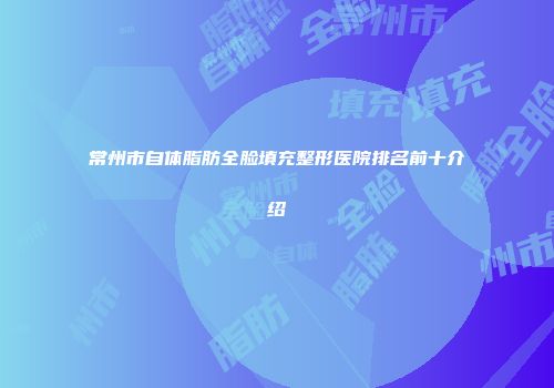 常州市自体脂肪全脸填充整形医院排名前十介绍