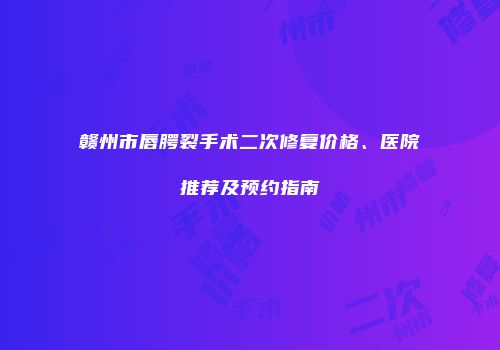 赣州市唇腭裂手术二次修复价格、医院推荐及预约指南