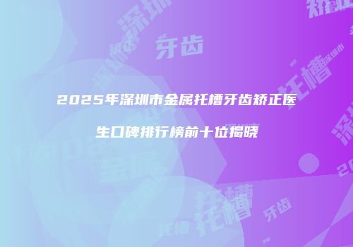 2025年深圳市金属托槽牙齿矫正医生口碑排行榜前十位揭晓
