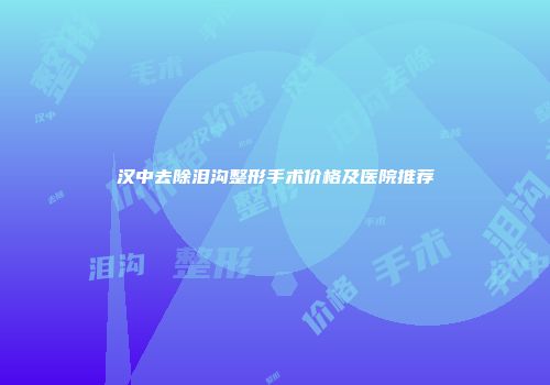 汉中去除泪沟整形手术价格及医院推荐
