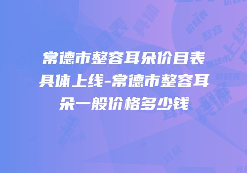 常德市整容耳朵价目表具体上线-常德市整容耳朵一般价格多少钱