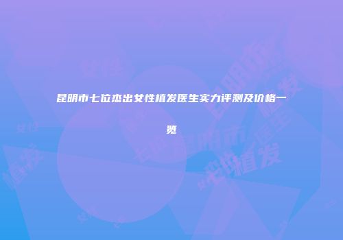 昆明市七位杰出女性植发医生实力评测及价格一览