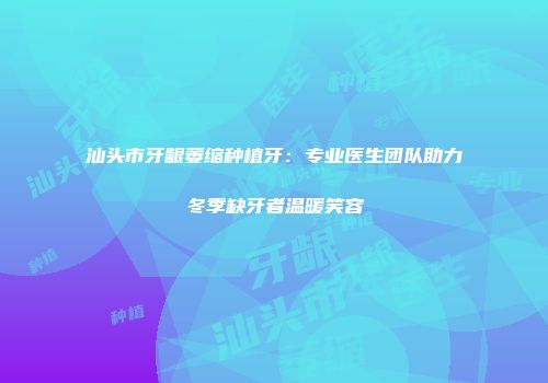 汕头市牙龈萎缩种植牙：专业医生团队助力冬季缺牙者温暖笑容