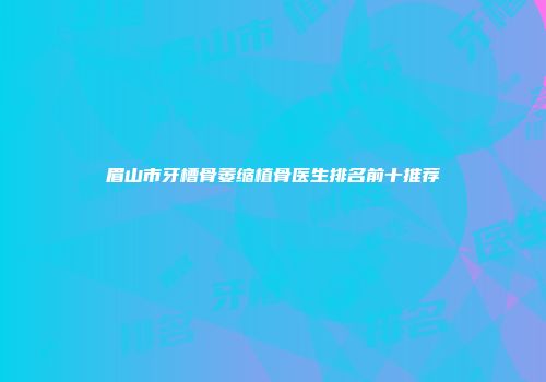 眉山市牙槽骨萎缩植骨医生排名前十推荐