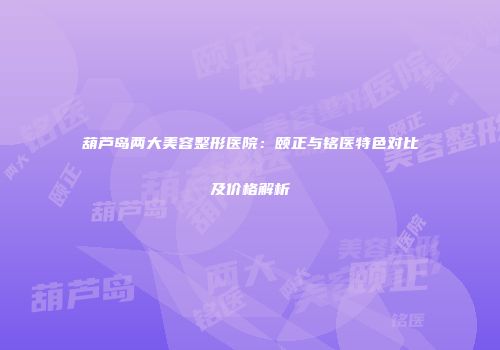 葫芦岛两大美容整形医院：颐正与铭医特色对比及价格解析