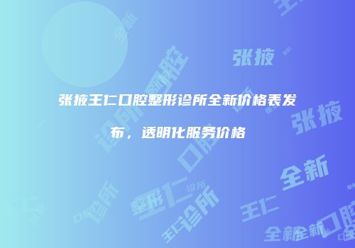 张掖王仁口腔整形诊所全新价格表发布，透明化服务价格