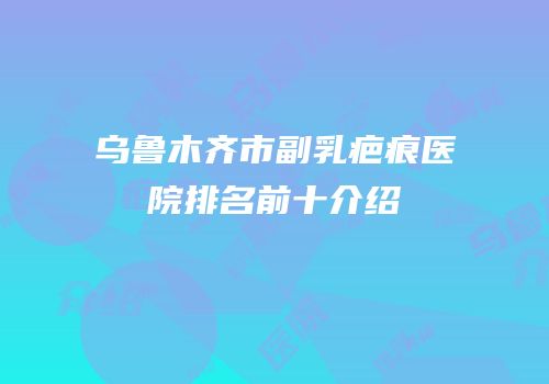 乌鲁木齐市副乳疤痕医院排名前十介绍