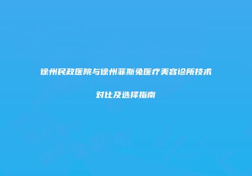 徐州民政医院与徐州菲斯兔医疗美容诊所技术对比及选择指南