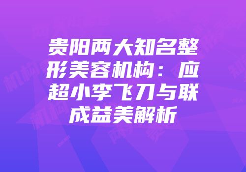 贵阳两大知名整形美容机构：应超小李飞刀与联成益美解析