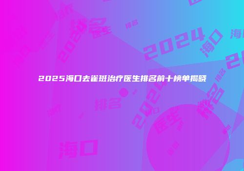 2025海口去雀斑治疗医生排名前十榜单揭晓