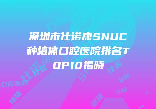 深圳市仕诺康SNUC种植体口腔医院排名TOP10揭晓