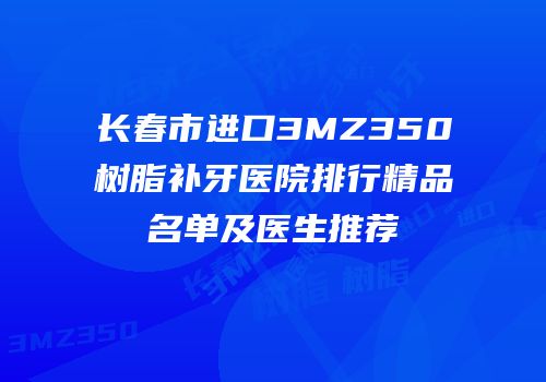 长春市进口3MZ350树脂补牙医院排行精品名单及医生推荐