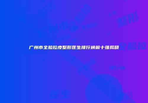 广州市全脸拉皮整形医生排行榜前十强揭晓